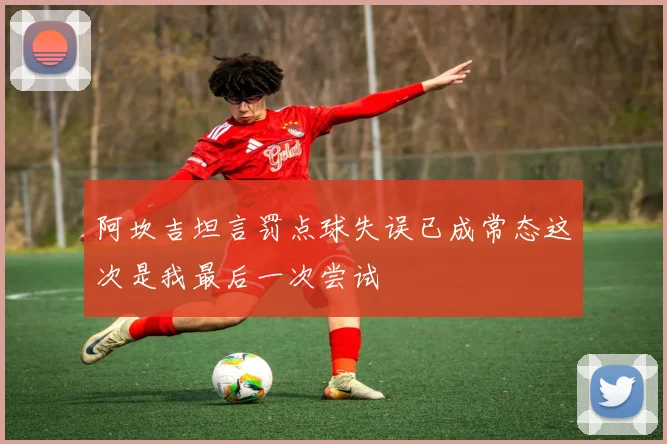阿坎吉坦言罚点球失误已成常态这次是我最后一次尝试