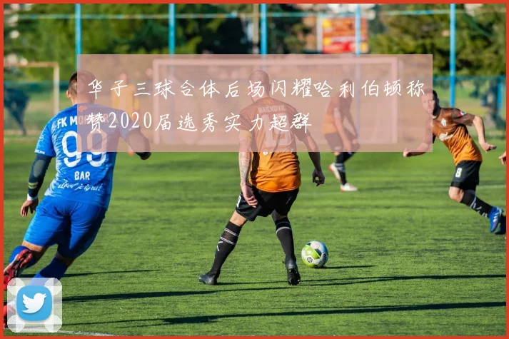 华子三球合体后场闪耀哈利伯顿称赞2020届选秀实力超群