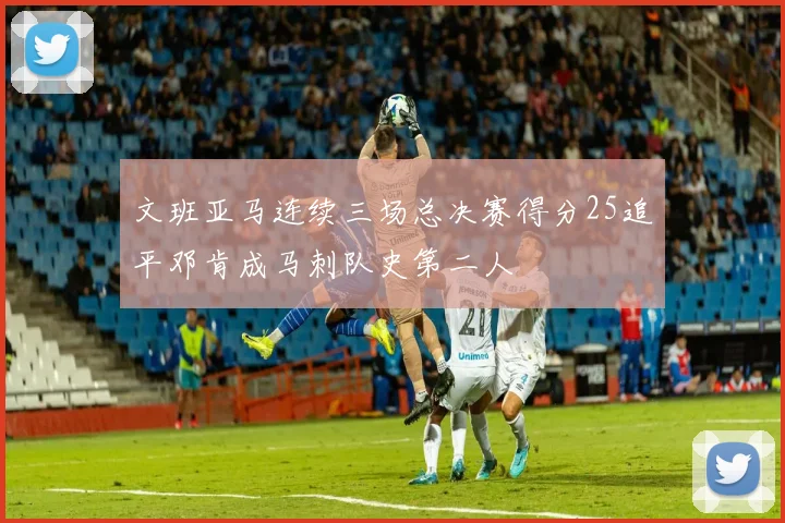 文班亚马连续三场总决赛得分25追平邓肯成马刺队史第二人