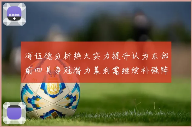 海伍德分析热火实力提升认为东部前四具争冠潜力莱利需继续补强阵容