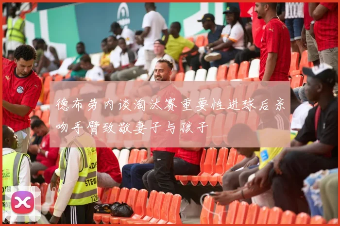 德布劳内谈淘汰赛重要性进球后亲吻手臂致敬妻子与孩子