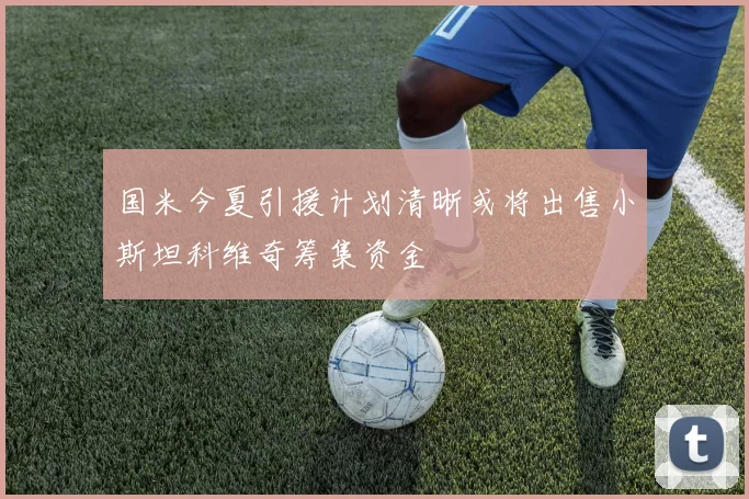 国米今夏引援计划清晰或将出售小斯坦科维奇筹集资金