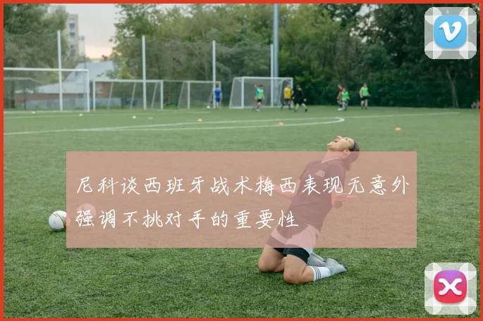 尼科谈西班牙战术梅西表现无意外强调不挑对手的重要性