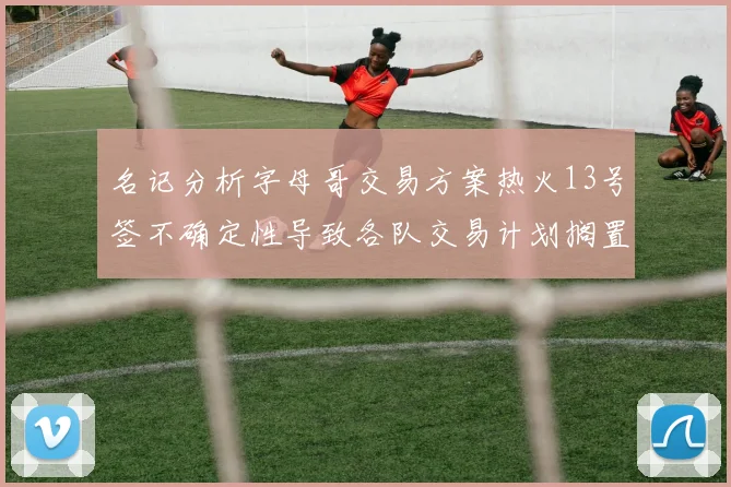 名记分析字母哥交易方案热火13号签不确定性导致各队交易计划搁置