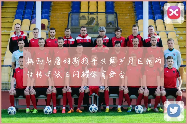 梅西与詹姆斯携手共舞岁月巨轮两位传奇依旧闪耀体育舞台