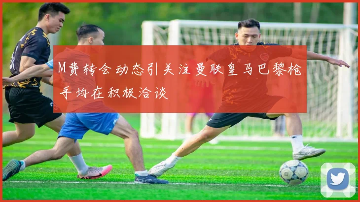 M费转会动态引关注曼联皇马巴黎枪手均在积极洽谈