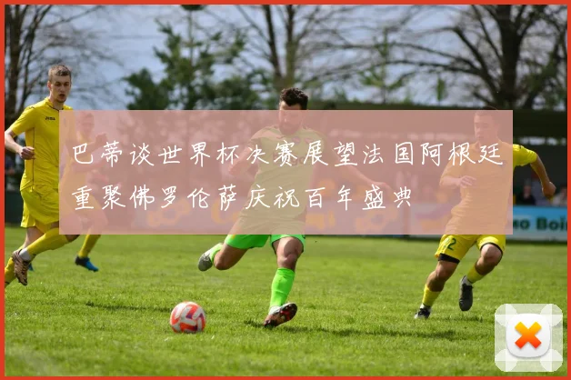 巴蒂谈世界杯决赛展望法国阿根廷重聚佛罗伦萨庆祝百年盛典