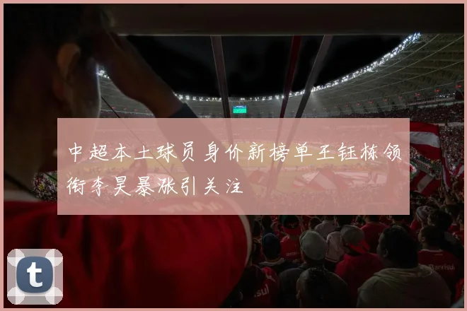 中超本土球员身价新榜单王钰栋领衔李昊暴涨引关注