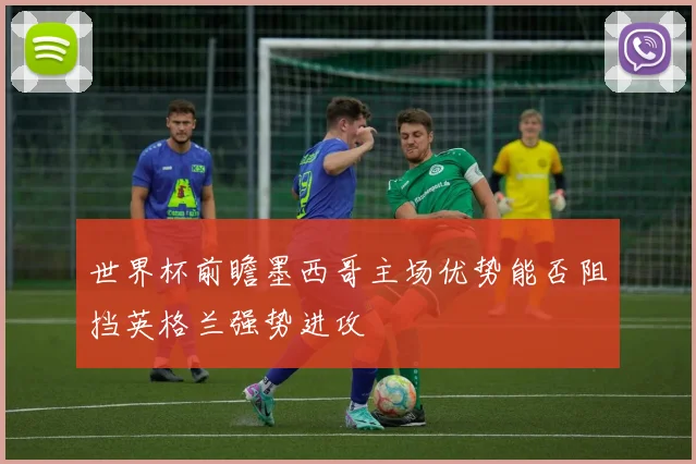 世界杯前瞻墨西哥主场优势能否阻挡英格兰强势进攻
