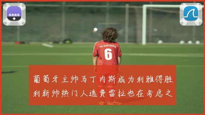 葡萄牙主帅马丁内斯成为利雅得胜利新帅热门人选费雷拉也在考虑之中