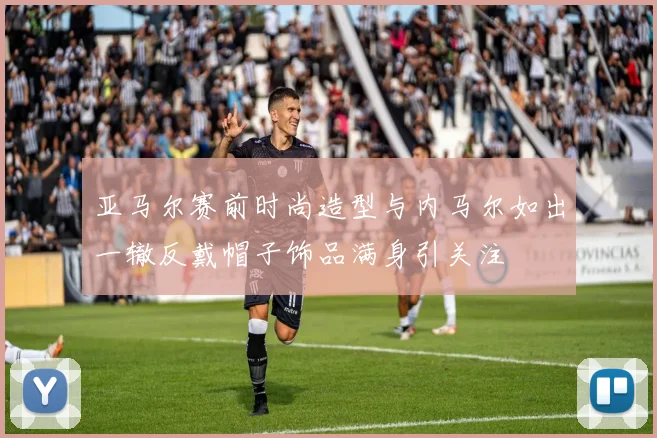 亚马尔赛前时尚造型与内马尔如出一辙反戴帽子饰品满身引关注
