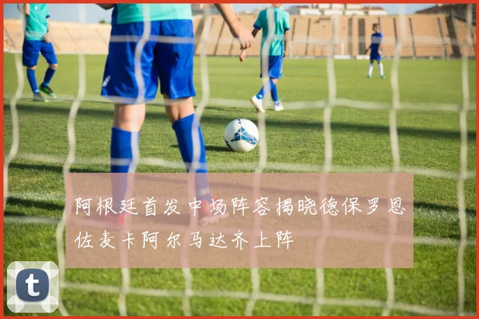 阿根廷首发中场阵容揭晓德保罗恩佐麦卡阿尔马达齐上阵