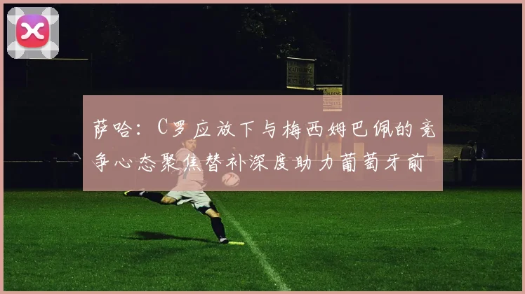 萨哈：C罗应放下与梅西姆巴佩的竞争心态聚焦替补深度助力葡萄牙前行