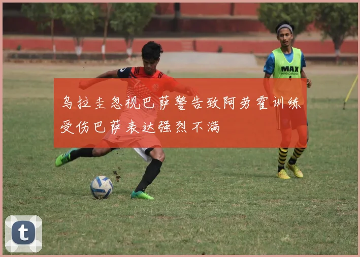 乌拉圭忽视巴萨警告致阿劳霍训练受伤巴萨表达强烈不满