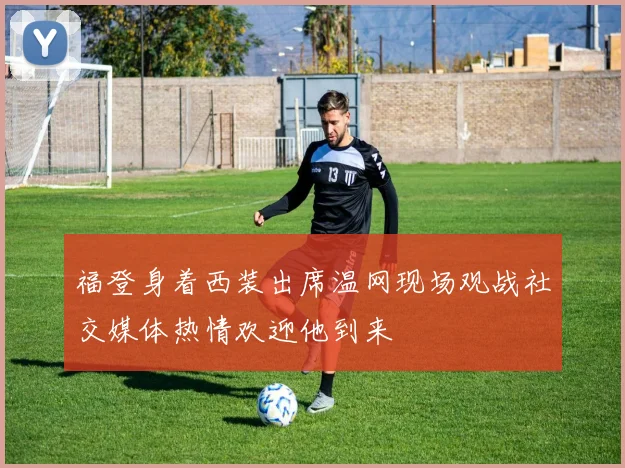 福登身着西装出席温网现场观战社交媒体热情欢迎他到来