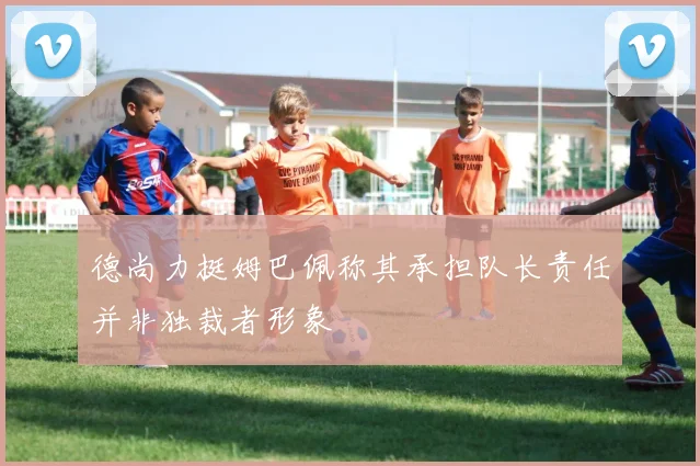 德尚力挺姆巴佩称其承担队长责任并非独裁者形象
